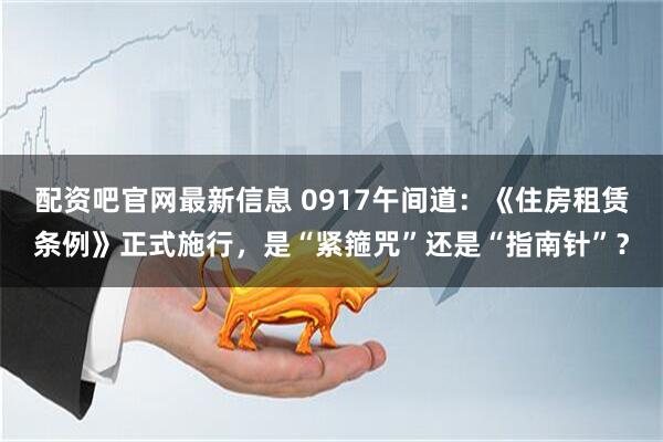 配资吧官网最新信息 0917午间道：《住房租赁条例》正式施行，是“紧箍咒”还是“指南针”？