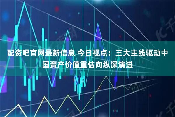 配资吧官网最新信息 今日视点：三大主线驱动中国资产价值重估向纵深演进