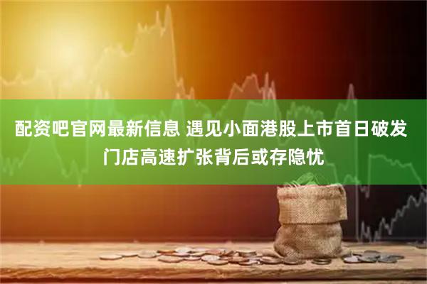 配资吧官网最新信息 遇见小面港股上市首日破发 门店高速扩张背后或存隐忧