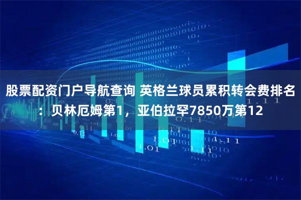 股票配资门户导航查询 英格兰球员累积转会费排名：贝林厄姆第1，亚伯拉罕7850万第12